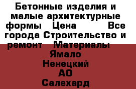Бетонные изделия и малые архитектурные формы › Цена ­ 999 - Все города Строительство и ремонт » Материалы   . Ямало-Ненецкий АО,Салехард г.